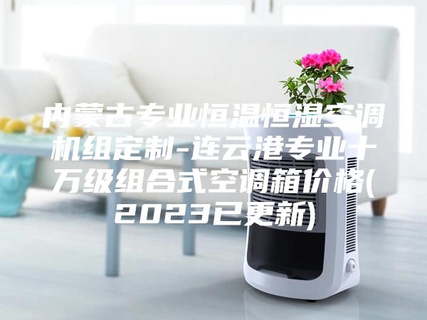 內(nèi)蒙古專業(yè)恒溫恒濕空調(diào)機(jī)組定制-連云港專業(yè)十萬級組合式空調(diào)箱價格(2023已更新)